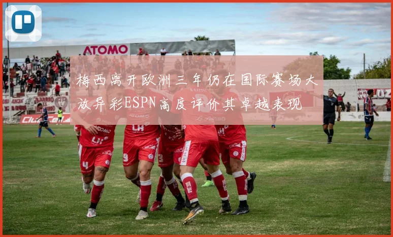 梅西离开欧洲三年仍在国际赛场大放异彩ESPN高度评价其卓越表现
