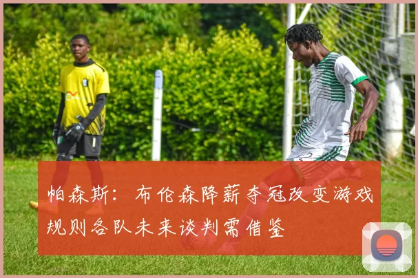 帕森斯：布伦森降薪夺冠改变游戏规则各队未来谈判需借鉴