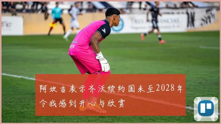 阿坎吉表示齐沃续约国米至2028年令我感到开心与欣赏