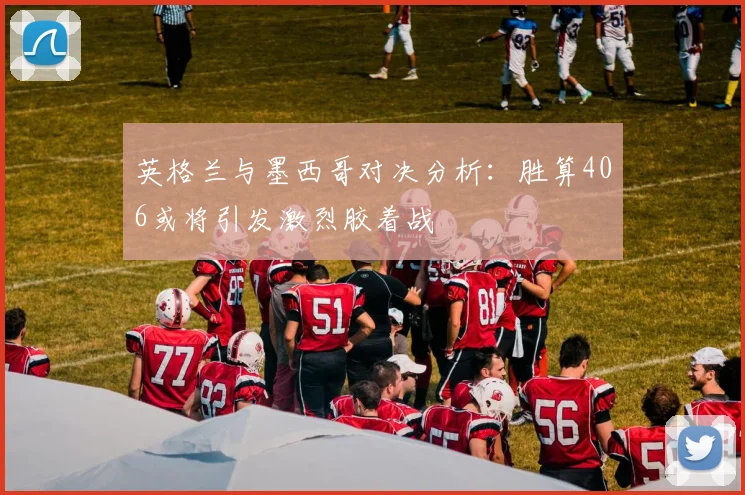 英格兰与墨西哥对决分析：胜算406或将引发激烈胶着战
