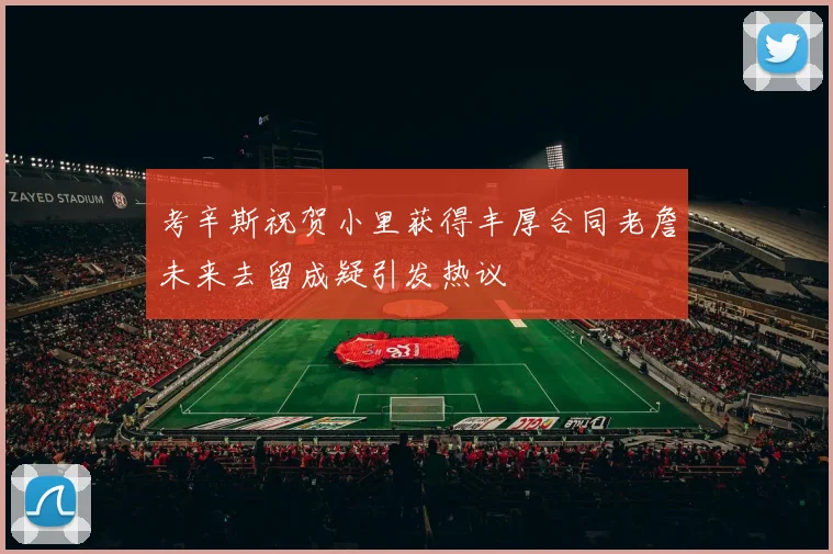 考辛斯祝贺小里获得丰厚合同老詹未来去留成疑引发热议