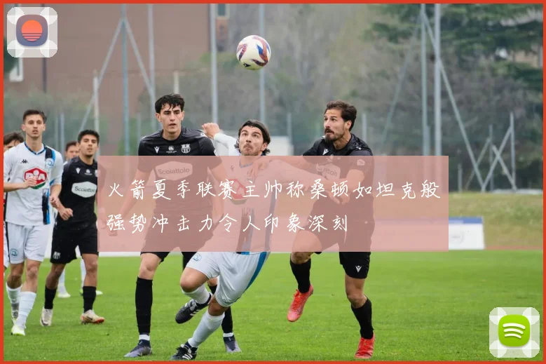 火箭夏季联赛主帅称桑顿如坦克般强势冲击力令人印象深刻
