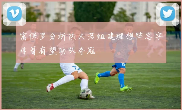富保罗分析热火若组建理想阵容字母哥有望助队夺冠
