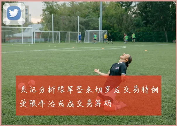 美记分析绿军签米切罗后交易特例受限乔治或成交易筹码