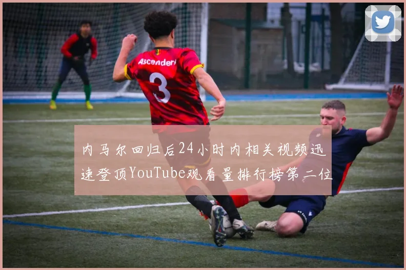 内马尔回归后24小时内相关视频迅速登顶YouTube观看量排行榜第二位