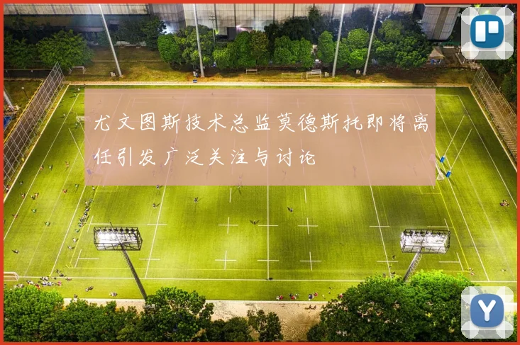 尤文图斯技术总监莫德斯托即将离任引发广泛关注与讨论