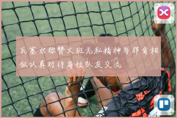 瓦塞尔称赞文班无私精神与邓肯相似认真对待每位队友交流