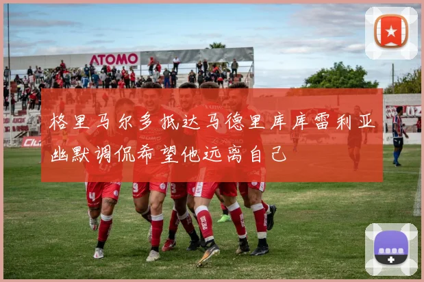 格里马尔多抵达马德里库库雷利亚幽默调侃希望他远离自己