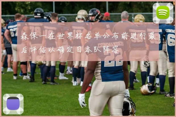 森保一在世界杯名单公布前进行最后评估以确定日本队阵容