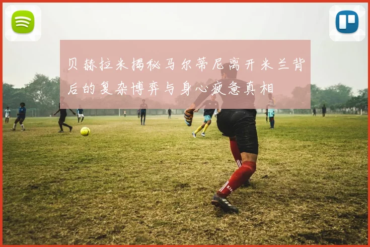 贝赫拉米揭秘马尔蒂尼离开米兰背后的复杂博弈与身心疲惫真相