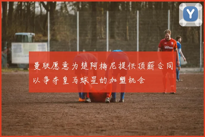 曼联愿意为楚阿梅尼提供顶薪合同以争夺皇马球星的加盟机会