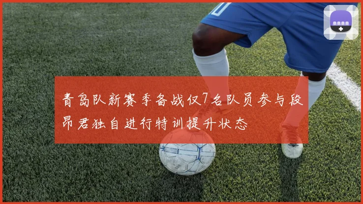 青岛队新赛季备战仅7名队员参与段昂君独自进行特训提升状态