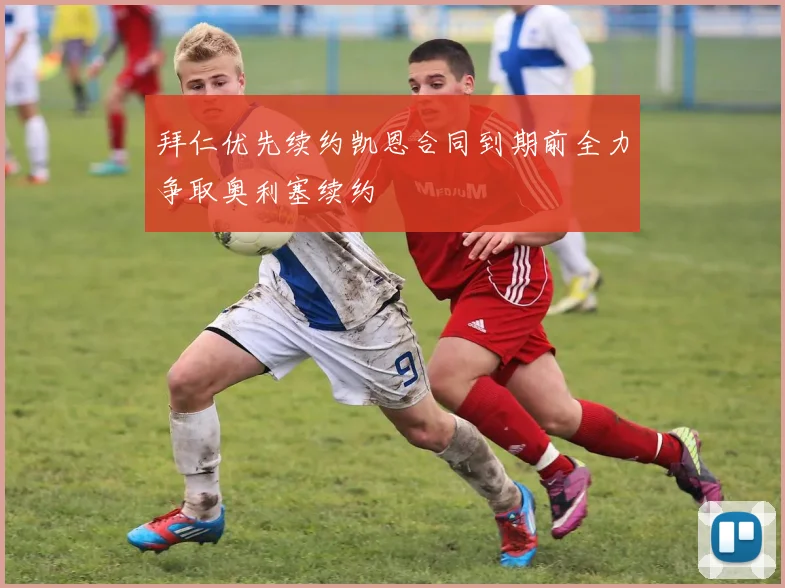 拜仁优先续约凯恩合同到期前全力争取奥利塞续约