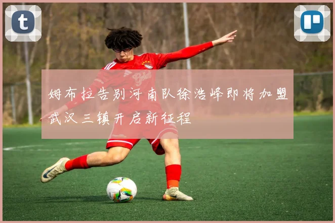 姆布拉告别河南队徐浩峰即将加盟武汉三镇开启新征程