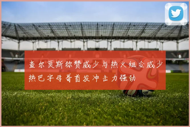 查尔莫斯称赞威少与热火组合威少热巴字母哥首发冲击力强劲