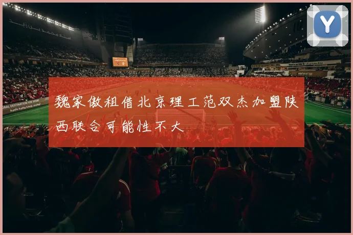 魏家傲租借北京理工范双杰加盟陕西联合可能性不大