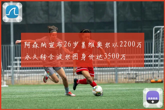阿森纳宣布26岁基维奥尔以2200万永久转会波尔图身价达3500万