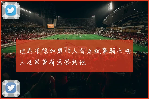 迪恩韦德加盟76人背后故事骑士湖人活塞曾有意签约他