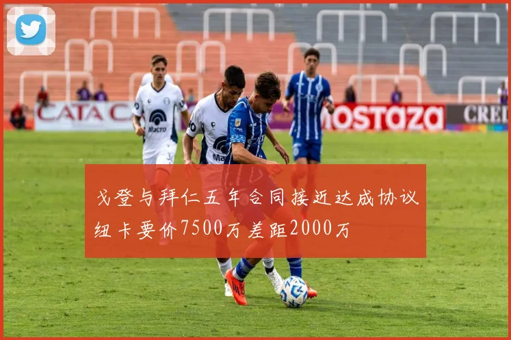 戈登与拜仁五年合同接近达成协议纽卡要价7500万差距2000万