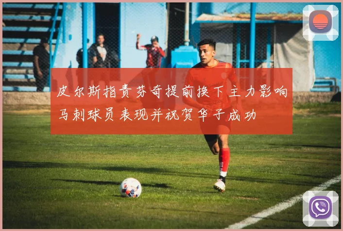 皮尔斯指责芬奇提前换下主力影响马刺球员表现并祝贺华子成功