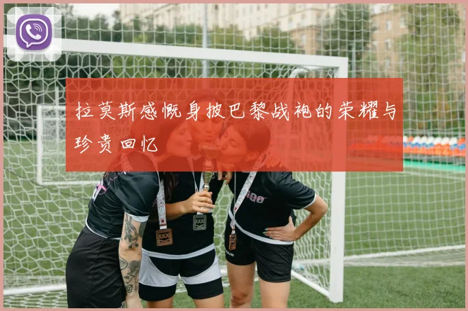 拉莫斯感慨身披巴黎战袍的荣耀与珍贵回忆
